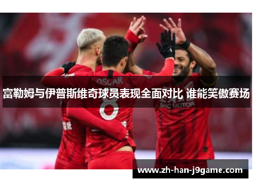 富勒姆与伊普斯维奇球员表现全面对比 谁能笑傲赛场