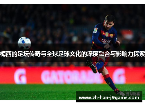 梅西的足坛传奇与全球足球文化的深度融合与影响力探索