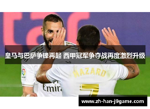 皇马与巴萨争锋再起 西甲冠军争夺战再度激烈升级 皇马与巴萨争锋再起 西甲冠军争夺战再度激烈升级