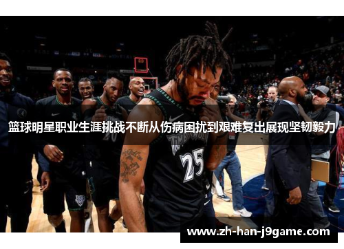 篮球明星职业生涯挑战不断从伤病困扰到艰难复出展现坚韧毅力