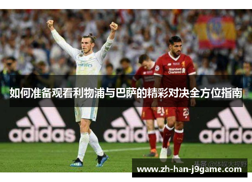 如何准备观看利物浦与巴萨的精彩对决全方位指南 如何准备观看利物浦与巴萨的精彩对决全方位指南