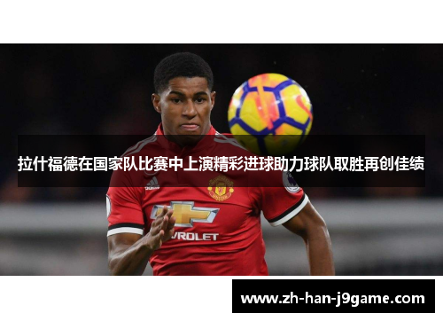 拉什福德在国家队比赛中上演精彩进球助力球队取胜再创佳绩 拉什福德在国家队比赛中上演精彩进球助力球队取胜再创佳绩