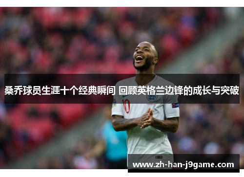 桑乔球员生涯十个经典瞬间 回顾英格兰边锋的成长与突破