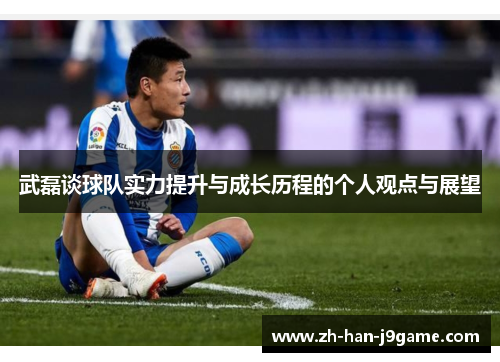武磊谈球队实力提升与成长历程的个人观点与展望 武磊谈球队实力提升与成长历程的个人观点与展望