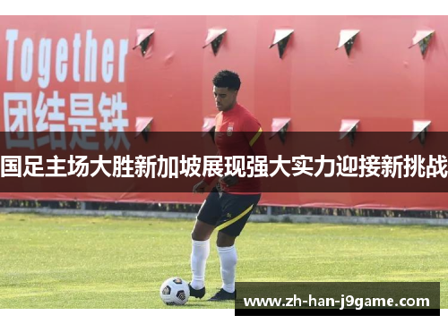 国足主场大胜新加坡展现强大实力迎接新挑战 国足主场大胜新加坡展现强大实力迎接新挑战