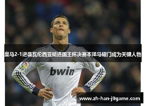 皇马2-1逆袭瓦伦西亚挺进国王杯决赛本泽马破门成为关键人物
